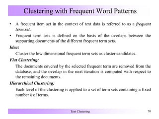 Clustering with Frequent Word Patterns
• A frequent item set in the context of text data is referred to as a frequent
term set.
• Frequent term sets is defined on the basis of the overlaps between the
supporting documents of the different frequent term sets.
Idea:
Cluster the low dimensional frequent term sets as cluster candidates.
Flat Clustering:
The documents covered by the selected frequent term are removed from the
database, and the overlap in the next iteration is computed with respect to
the remaining documents.
Hierarchical Clustering:
Each level of the clustering is applied to a set of term sets containing a fixed
number k of terms.
Text Clustering 70
 