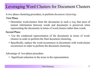 Leveraging Word Clusters for Document Clusters
A two phase clustering procedure, to perform document clustering:
First Phase
• Determine word-clusters from the documents in such a way that most of
mutual information between words and documents is preserved when
representing the documents in terms of word clusters rather than words.
Second Phase
• Use the condensed representation of the documents in terms of word-
clusters in order to perform the final document clustering.
• Specifically, replace the word occurrences in documents with word-cluster
occurrences in order to perform the document clustering.
Advantage of two-phase procedure
• Significant reduction in the noise in the representation.
Text Clustering 71
 
