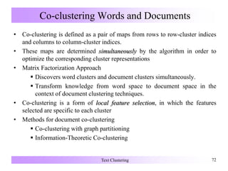 Co-clustering Words and Documents
• Co-clustering is defined as a pair of maps from rows to row-cluster indices
and columns to column-cluster indices.
• These maps are determined simultaneously by the algorithm in order to
optimize the corresponding cluster representations
• Matrix Factorization Approach
 Discovers word clusters and document clusters simultaneously.
 Transform knowledge from word space to document space in the
context of document clustering techniques.
• Co-clustering is a form of local feature selection, in which the features
selected are specific to each cluster
• Methods for document co-clustering
 Co-clustering with graph partitioning
 Information-Theoretic Co-clustering
Text Clustering 72
 