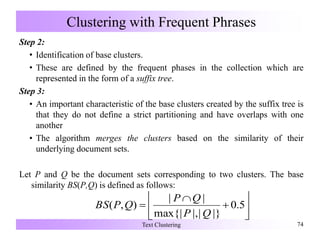 Clustering with Frequent Phrases
Step 2:
• Identification of base clusters.
• These are defined by the frequent phases in the collection which are
represented in the form of a suffix tree.
Step 3:
• An important characteristic of the base clusters created by the suffix tree is
that they do not define a strict partitioning and have overlaps with one
another
• The algorithm merges the clusters based on the similarity of their
underlying document sets.
Let P and Q be the document sets corresponding to two clusters. The base
similarity BS(P,Q) is defined as follows:
Text Clustering 74








 5.0
|}||,max{|
||
),(
QP
QP
QPBS
 