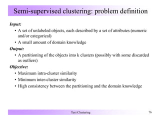 Semi-supervised clustering: problem definition
Input:
• A set of unlabeled objects, each described by a set of attributes (numeric
and/or categorical)
• A small amount of domain knowledge
Output:
• A partitioning of the objects into k clusters (possibly with some discarded
as outliers)
Objective:
• Maximum intra-cluster similarity
• Minimum inter-cluster similarity
• High consistency between the partitioning and the domain knowledge
Text Clustering 76
 