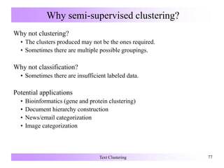 Why semi-supervised clustering?
Why not clustering?
• The clusters produced may not be the ones required.
• Sometimes there are multiple possible groupings.
Why not classification?
• Sometimes there are insufficient labeled data.
Potential applications
• Bioinformatics (gene and protein clustering)
• Document hierarchy construction
• News/email categorization
• Image categorization
Text Clustering 77
 