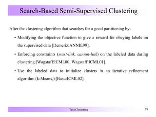 Search-Based Semi-Supervised Clustering
Alter the clustering algorithm that searches for a good partitioning by:
• Modifying the objective function to give a reward for obeying labels on
the supervised data [Demeriz:ANNIE99].
• Enforcing constraints (must-link, cannot-link) on the labeled data during
clustering [Wagstaff:ICML00, Wagstaff:ICML01].
• Use the labeled data to initialize clusters in an iterative refinement
algorithm (k-Means,) [Basu:ICML02].
Text Clustering 79
 