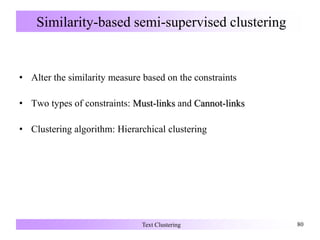 Similarity-based semi-supervised clustering
• Alter the similarity measure based on the constraints
• Two types of constraints: Must-links and Cannot-links
• Clustering algorithm: Hierarchical clustering
Text Clustering 80
 