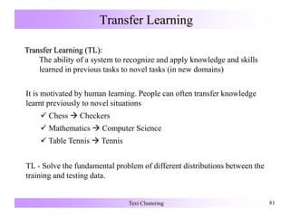 Transfer Learning
Text Clustering 81
It is motivated by human learning. People can often transfer knowledge
learnt previously to novel situations
 Chess  Checkers
 Mathematics  Computer Science
 Table Tennis  Tennis
TL - Solve the fundamental problem of different distributions between the
training and testing data.
Transfer Learning (TL):
The ability of a system to recognize and apply knowledge and skills
learned in previous tasks to novel tasks (in new domains)
 