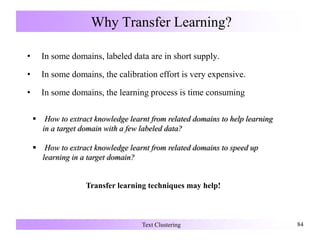Why Transfer Learning?
• In some domains, labeled data are in short supply.
• In some domains, the calibration effort is very expensive.
• In some domains, the learning process is time consuming
Text Clustering 84
Transfer learning techniques may help!
 How to extract knowledge learnt from related domains to help learning
in a target domain with a few labeled data?
 How to extract knowledge learnt from related domains to speed up
learning in a target domain?
 