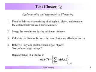 Text Clustering 9
Text Clustering
Agglomerative and Hierarchical Clustering
1. Form initial clusters consisting of a singleton object, and compute
the distance between each pair of clusters.
2. Merge the two clusters having minimum distance.
3. Calculate the distance between the new cluster and all other clusters.
4. If there is only one cluster containing all objects:
Stop, otherwise go to step 2.
Representation of a Cluster C
Vt
i
Cd i
tdnCrep
 





  ),()(
 