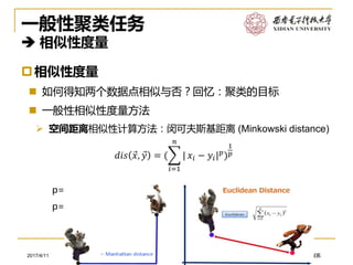 软件工程系2017/4/11
一般性聚类任务
 相似性度量
相似性度量
 如何得知两个数据点相似与否？回忆：聚类的目标
 一般性相似性度量方法
➢ 空间距离相似性计算方法：闵可夫斯基距离 (Minkowski distance)
12
p=2: 欧氏距离 (Euclidean distance)
p=1：曼哈顿距离（Manhattan distance）
𝑑𝑖𝑠 Ԧ𝑥, Ԧ𝑦 = (෍
𝑖=1
𝑛
| 𝑥𝑖 − 𝑦𝑖| 𝑝)
1
𝑝
 