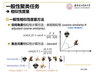 软件工程系2017/4/11
一般性聚类任务
 相似性度量
一般性相似性度量方法
 空间角度相似性计算方法：余弦相似性 (cosine similarity
adjusted cosine similarity)
 集合元素相似性计算方法：Jaccard similarity
13
𝑠𝑖𝑚 Ԧ𝑥, Ԧ𝑦 = cos 𝜃 =
Ԧ𝑥 ∙ Ԧ𝑦
Ԧ𝑥 ∙ Ԧ𝑦
𝑠𝑖𝑚 𝑋, 𝑌 =
|𝑋 ∩ 𝑌|
|𝑋 ∪ 𝑌|
 