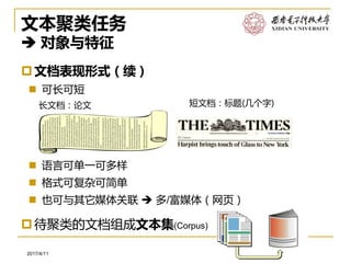 软件工程系2017/4/11
文本聚类任务
 对象与特征
文档表现形式（续）
 可长可短
 语言可单一可多样
 格式可复杂可简单
 也可与其它媒体关联  多/富媒体（网页）
长文档：论文 短文档：标题(几个字)
待聚类的文档组成文本集(Corpus)
 
