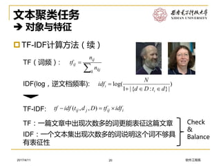 软件工程系2017/4/11
文本聚类任务
 对象与特征
TF-IDF计算方法（续）
20
iijjij idftfDdtidftf  ),,(
)
|}:{|1
log(
dtDd
N
idf
i
i




k kj
ij
ij
n
n
tfTF（词频）:
IDF(log，逆文档频率):
TF-IDF:
TF：一篇文章中出现次数多的词更能表征这篇文章
IDF：一个文本集出现次数多的词说明这个词不够具
有表征性
Check
&
Balance
 