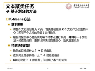 软件工程系2017/4/11
文本聚类任务
 基于划分的方法
K-Means方法
 基本思想
➢ 将整个文档集划分为 K 类，首先随机选取 K 个文档作为类别的中
心（即若干个文档的均值）进行迭代
➢ 根据与聚类中心的距离对每个样本点进行聚类，并将每一个文档
划入相应的类别，重新计算该类别的质心；迭代直至收敛
 待解决的问题
➢ 迭代的目标是什么？  目标函数
➢ 迭代终止的条件是什么？  误差的估计
➢ K如何设置？  很重要，但超出了本节的范围
22
 