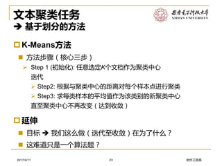 软件工程系2017/4/11
文本聚类任务
 基于划分的方法
K-Means方法
 方法步骤（核心三步）
➢ Step 1 (初始化): 任意选定K个文档作为聚类中心
迭代
➢ Step2: 根据与聚类中心的距离对每个样本点进行聚类
➢ Step3: 求每类样本的平均值作为该类别的新聚类中心
直至聚类中心不再改变（达到收敛）
23
延伸
 目标  我们这么做（迭代至收敛）在为了什么？
 这难道只是一个算法题？
 