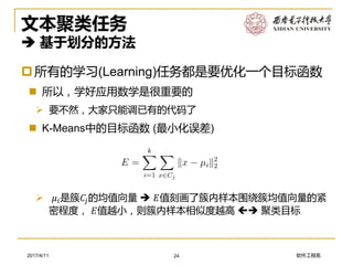 软件工程系2017/4/11
文本聚类任务
 基于划分的方法
所有的学习(Learning)任务都是要优化一个目标函数
 所以，学好应用数学是很重要的
➢ 要不然，大家只能调已有的代码了
 K-Means中的目标函数 (最小化误差)
24
➢ 𝜇𝑖是簇𝐶𝑗的均值向量  𝐸值刻画了簇内样本围绕簇均值向量的紧
密程度， 𝐸值越小，则簇内样本相似度越高  聚类目标
 