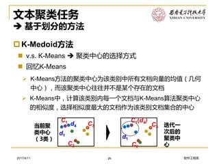 软件工程系2017/4/11
文本聚类任务
 基于划分的方法
K-Medoid方法
 v.s. K-Means  聚类中心的选择方式
 回忆K-Means
➢ K-Means方法的聚类中心为该类别中所有文档向量的均值（几何
中心），而该聚类中心往往并不是某个存在的文档
26
➢ K-Means中，计算该类别内每一个文档与K-Means算法聚类中心
的相似度，选择相似度最大的文档作为该类别文档集合的中心
C2
C3d4
d1
C1
当前聚
类中心
（3类）
C2
C3
d1
C1(d4)
迭代一
次后的
聚类中
心
 