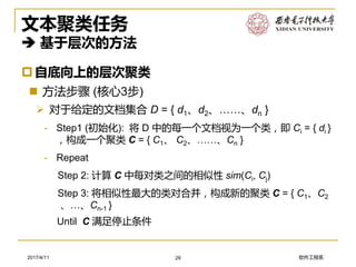 软件工程系2017/4/11
文本聚类任务
 基于层次的方法
自底向上的层次聚类
 方法步骤 (核心3步)
➢ 对于给定的文档集合 D = { d1、d2、……、dn }
- Step1 (初始化): 将 D 中的每一个文档视为一个类，即 Ci = { di }
，构成一个聚类 C = { C1、 C2、……、Cn }
- Repeat
Step 2: 计算 C 中每对类之间的相似性 sim(Ci, Cj)
Step 3: 将相似性最大的类对合并，构成新的聚类 C = { C1、C2
、…、Cn-1 }
Until C 满足停止条件
29
 