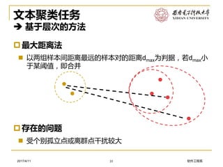 软件工程系2017/4/11
文本聚类任务
 基于层次的方法
最大距离法
 以两组样本间距离最远的样本对的距离dmax为判据，若dmax小
于某阈值，即合并
31
存在的问题
 受个别孤立点或离群点干扰较大
 