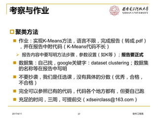 软件工程系2017/4/11
考察与作业
聚类方法
 作业：实现K-Means方法，语言不限，完成报告（转成.pdf）
，并在报告中附代码（K-Means代码不长）
➢ 报告内容中要写明方法步骤，参数设置（如K等）；报告要正式
 数据集：自己找，google关键字：dataset clustering；数据集
的名称等在报告中写明
 不要抄袭，我们是任选课，没有具体的分数（优秀，合格，
不合格）
 完全可以参照已有的代码，代码各个地方都有，但要自己跑
 充足的时间，三周，可提前交（xdseirclass@163.com）
37
 