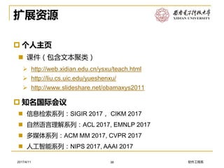 软件工程系2017/4/11
扩展资源
 知名国际会议
 信息检索系列：SIGIR 2017， CIKM 2017
 自然语言理解系列：ACL 2017, EMNLP 2017
 多媒体系列：ACM MM 2017, CVPR 2017
 人工智能系列：NIPS 2017, AAAI 2017
38
 个人主页
 课件（包含文本聚类）
➢ http://web.xidian.edu.cn/ysxu/teach.html
➢ http://liu.cs.uic.edu/yueshenxu/
➢ http://www.slideshare.net/obamaxys2011
 