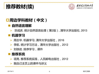 软件工程系2017/4/11
推荐教材(续)
周边学科教材（中文）
 自然语言理解
➢ 宗成庆. 统计自然语言处理（第2版）, 清华大学出版社, 2013
 机器学习
➢ 周志华. 机器学习, 清华大学出版社，2016
➢ 李航. 统计学习方法，清华大学出版社，2012
➢ 刘铁岩. 排序学习，课件
 推荐系统
➢ 项亮. 推荐系统实践，人民邮电出版社，2012
➢ 我自己主页上的课件与讲义
6
 