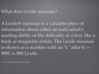 What does Lexile measure?

A Lexile® measure is a valuable piece of
information about either an individual's
reading ability or the difﬁculty of a text, like a
book or magazine article. The Lexile measure
is shown as a number with an "L" after it —
880L is 880 Lexile.
From: http://www.lexile.com/about-lexile/lexile-overview/
 