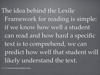 The idea behind the Lexile
 Framework for reading is simple:
 if we know how well a student
 can read and how hard a speciﬁc
 text is to comprehend, we can
 predict how well that student will
 likely understand the text.
From: http://www.lexile.com/about-lexile/lexile-overview/
 