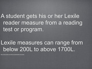 A student gets his or her Lexile
 reader measure from a reading
 test or program.

Lexile measures can range from
 below 200L to above 1700L.
http://www.lexile.com/about-lexile/lexile-overview/
 