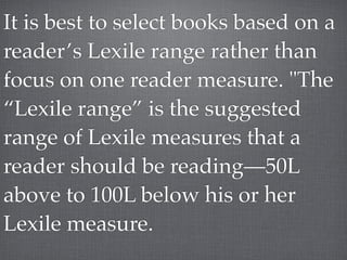 It is best to select books based on a
reader’s Lexile range rather than
focus on one reader measure. "The
“Lexile range” is the suggested
range of Lexile measures that a
reader should be reading—50L
above to 100L below his or her
Lexile measure.
 