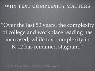 WHY TEXT COMPLEXITY MATTERS



“Over the last 50 years, the complexity
 of college and workplace reading has
  increased, while text complexity in
     K-12 has remained stagnant.”


Adapted from Appendix A, page 2 of the Common Core State Standards for English Language Arts.
 