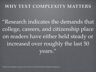WHY TEXT COMPLEXITY MATTERS


“Research indicates the demands that
college, careers, and citizenship place
on readers have either held steady or
  increased over roughly the last 50
                years.”

Adapted from Appendix A, page 2 of the Common Core State Standards for English Language Arts.
 