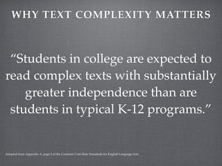 WHY TEXT COMPLEXITY MATTERS



 “Students in college are expected to
read complex texts with substantially
    greater independence than are
 students in typical K-12 programs.”


Adapted from Appendix A, page 2 of the Common Core State Standards for English Language Arts.
 