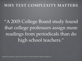 WHY TEXT COMPLEXITY MATTERS



   “A 2005 College Board study found
   that college professors assign more
    readings from periodicals than do
          high school teachers.”


Adapted from Appendix A, page 2 of the Common Core State Standards for English Language Arts.
 