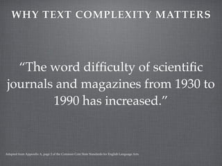 WHY TEXT COMPLEXITY MATTERS




   “The word difﬁculty of scientiﬁc
 journals and magazines from 1930 to
         1990 has increased.”


Adapted from Appendix A, page 2 of the Common Core State Standards for English Language Arts.
 