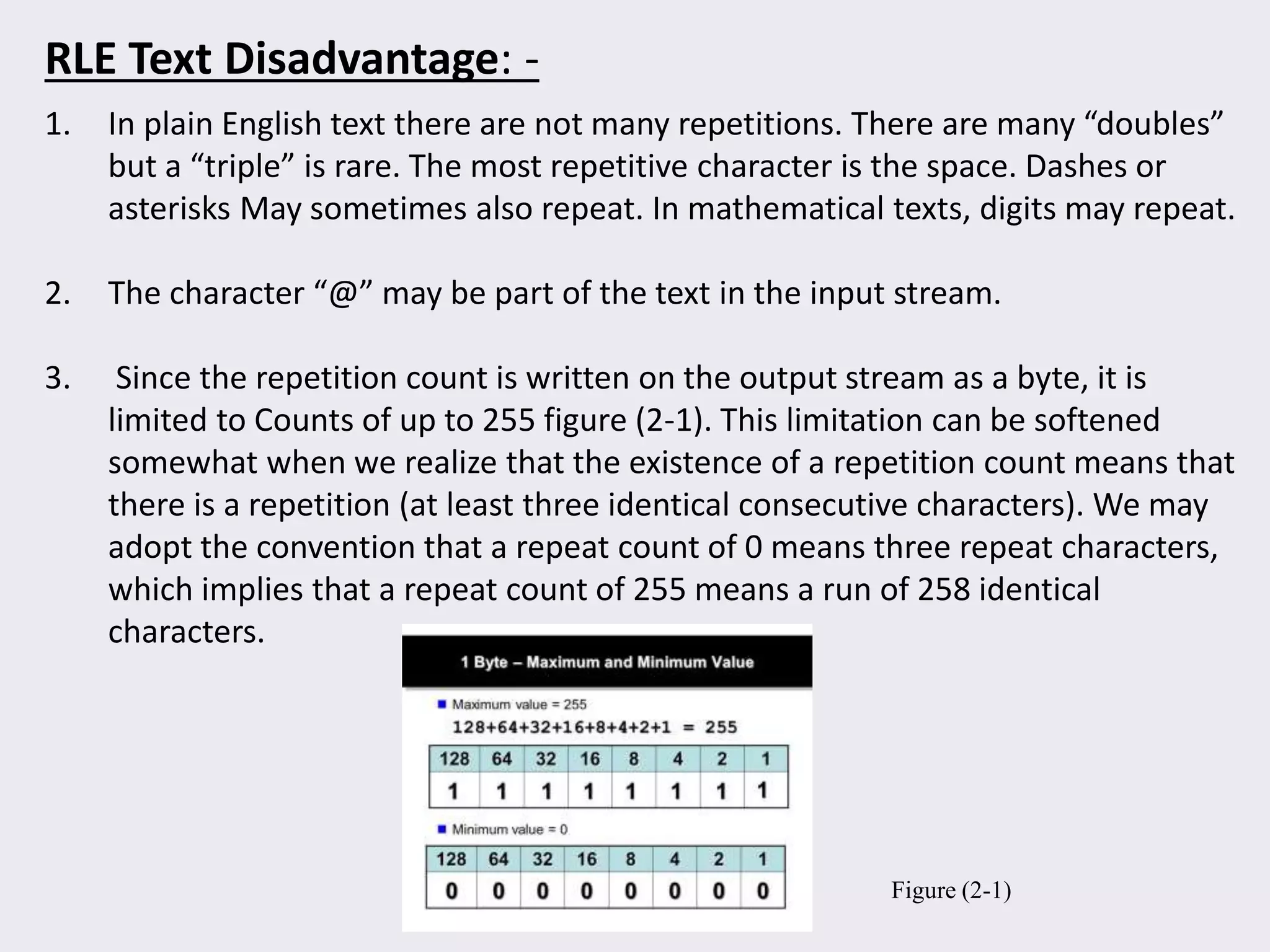 1. In plain English text there are not many repetitions. There are many “doubles”
but a “triple” is rare. The most repetitive character is the space. Dashes or
asterisks May sometimes also repeat. In mathematical texts, digits may repeat.
2. The character “@” may be part of the text in the input stream.
3. Since the repetition count is written on the output stream as a byte, it is
limited to Counts of up to 255 figure (2-1). This limitation can be softened
somewhat when we realize that the existence of a repetition count means that
there is a repetition (at least three identical consecutive characters). We may
adopt the convention that a repeat count of 0 means three repeat characters,
which implies that a repeat count of 255 means a run of 258 identical
characters.
RLE Text Disadvantage: -
Figure (2-1)
 