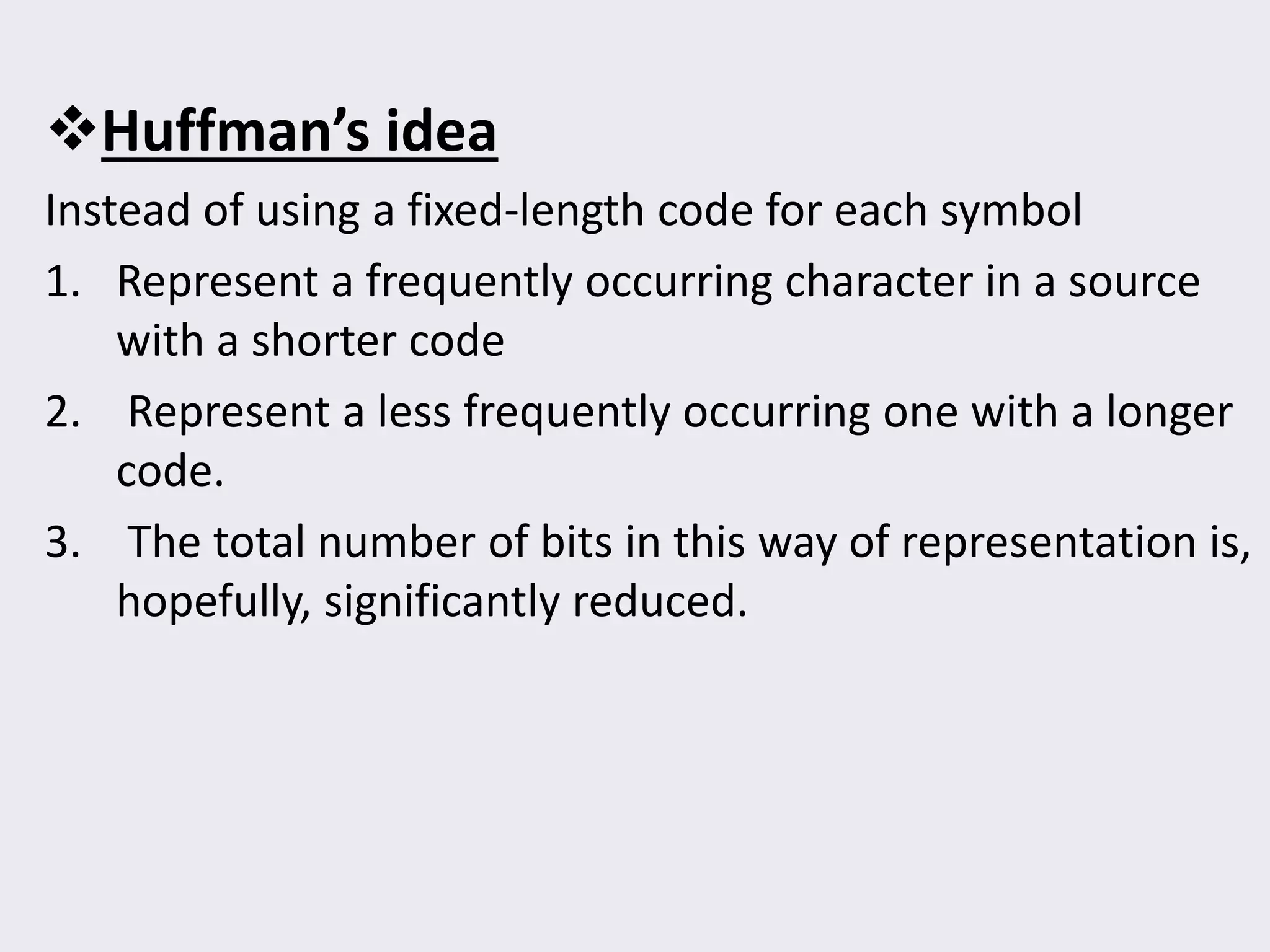 Huffman’s idea
Instead of using a fixed-length code for each symbol
1. Represent a frequently occurring character in a source
with a shorter code
2. Represent a less frequently occurring one with a longer
code.
3. The total number of bits in this way of representation is,
hopefully, significantly reduced.
 