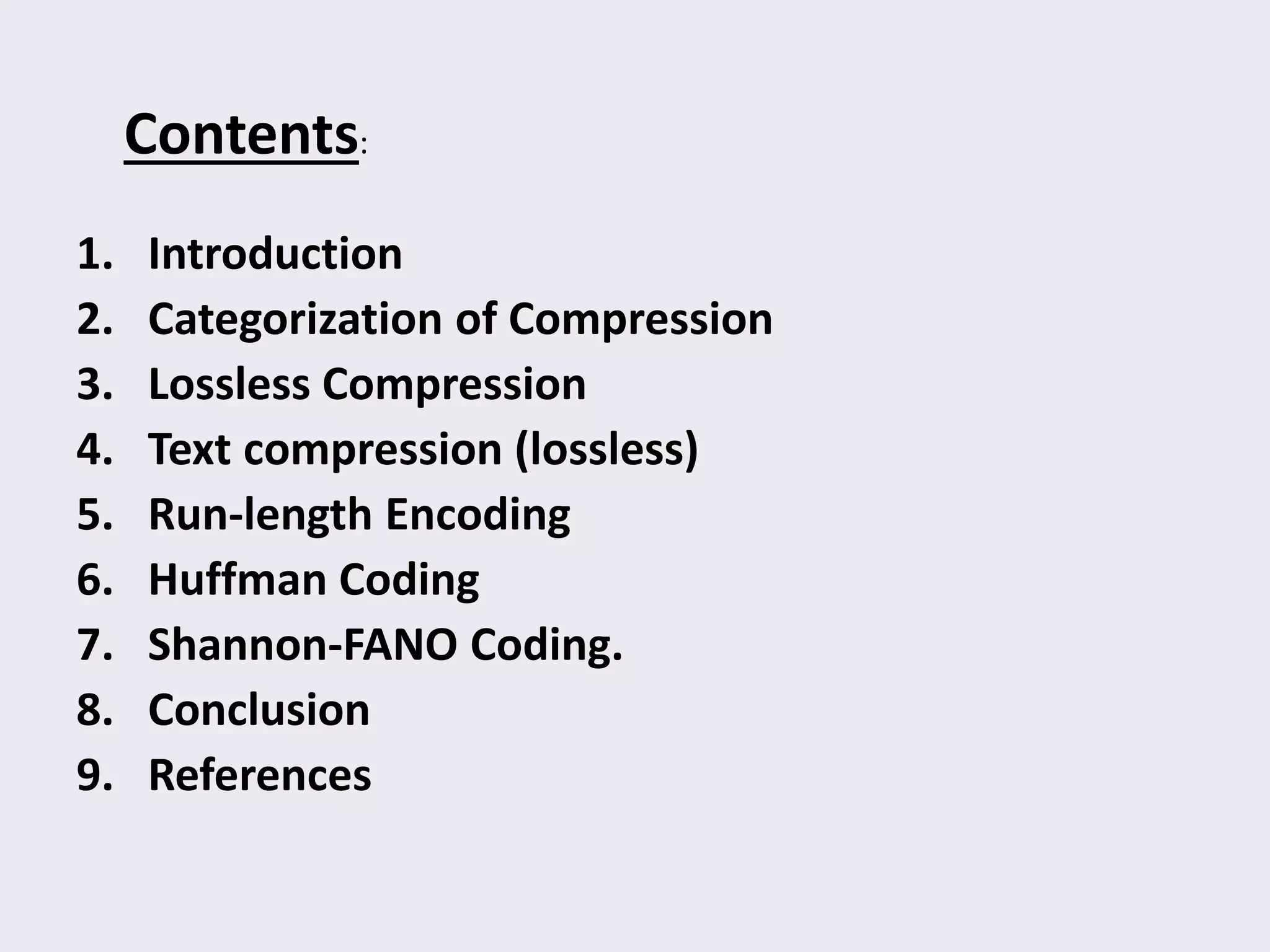 Contents:
1. Introduction
2. Categorization of Compression
3. Lossless Compression
4. Text compression (lossless)
5. Run-length Encoding
6. Huffman Coding
7. Shannon-FANO Coding.
8. Conclusion
9. References
 