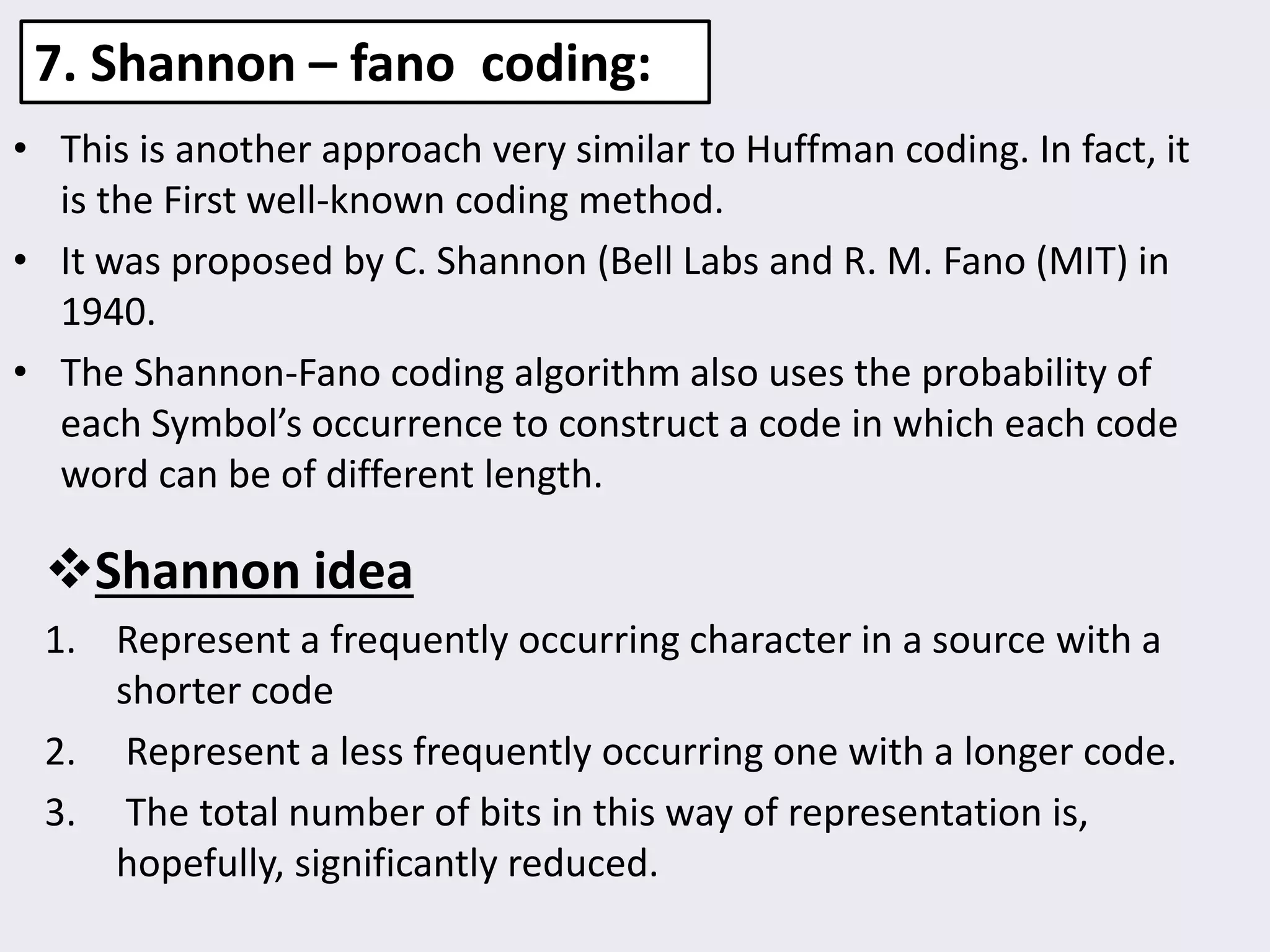 7. Shannon – fano coding:
• This is another approach very similar to Huffman coding. In fact, it
is the First well-known coding method.
• It was proposed by C. Shannon (Bell Labs and R. M. Fano (MIT) in
1940.
• The Shannon-Fano coding algorithm also uses the probability of
each Symbol’s occurrence to construct a code in which each code
word can be of different length.
Shannon idea
1. Represent a frequently occurring character in a source with a
shorter code
2. Represent a less frequently occurring one with a longer code.
3. The total number of bits in this way of representation is,
hopefully, significantly reduced.
 