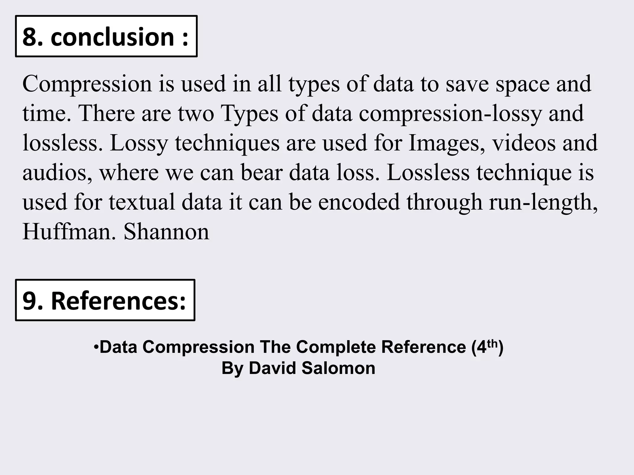 Compression is used in all types of data to save space and
time. There are two Types of data compression-lossy and
lossless. Lossy techniques are used for Images, videos and
audios, where we can bear data loss. Lossless technique is
used for textual data it can be encoded through run-length,
Huffman. Shannon
8. conclusion :
9. References:
•Data Compression The Complete Reference (4th)
By David Salomon
 