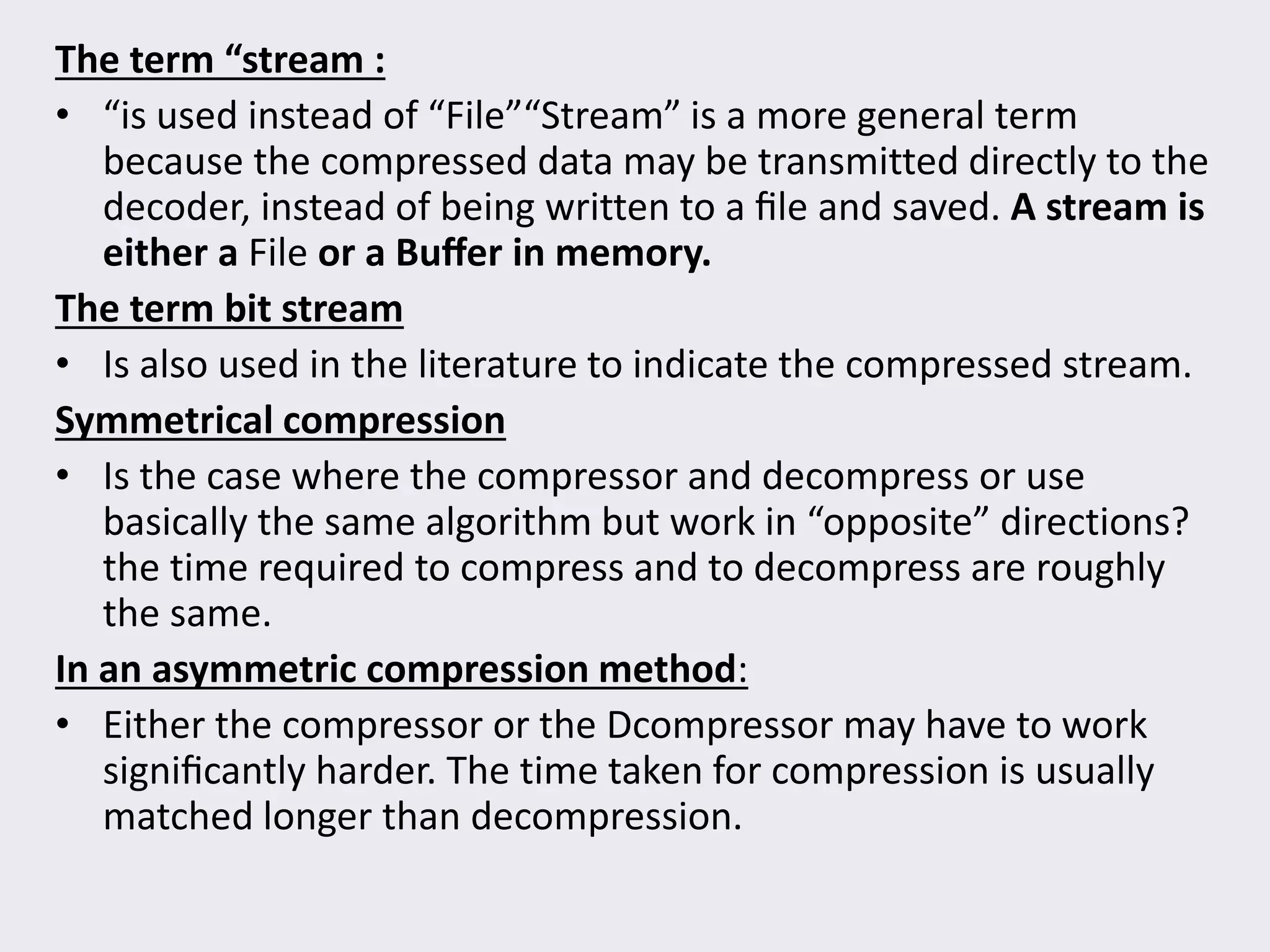 The term “stream :
• “is used instead of “File”“Stream” is a more general term
because the compressed data may be transmitted directly to the
decoder, instead of being written to a ﬁle and saved. A stream is
either a File or a Buﬀer in memory.
The term bit stream
• Is also used in the literature to indicate the compressed stream.
Symmetrical compression
• Is the case where the compressor and decompress or use
basically the same algorithm but work in “opposite” directions?
the time required to compress and to decompress are roughly
the same.
In an asymmetric compression method:
• Either the compressor or the Dcompressor may have to work
signiﬁcantly harder. The time taken for compression is usually
matched longer than decompression.
 