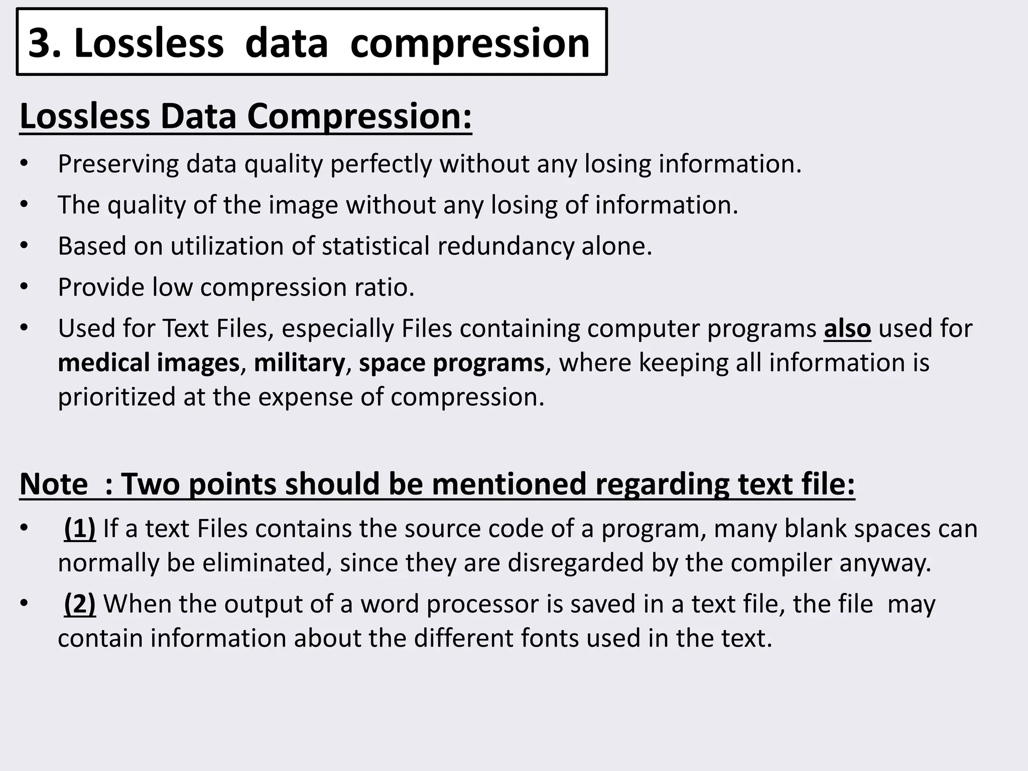 Lossless Data Compression:
• Preserving data quality perfectly without any losing information.
• The quality of the image without any losing of information.
• Based on utilization of statistical redundancy alone.
• Provide low compression ratio.
• Used for Text Files, especially Files containing computer programs also used for
medical images, military, space programs, where keeping all information is
prioritized at the expense of compression.
Note : Two points should be mentioned regarding text file:
• (1) If a text Files contains the source code of a program, many blank spaces can
normally be eliminated, since they are disregarded by the compiler anyway.
• (2) When the output of a word processor is saved in a text file, the file may
contain information about the different fonts used in the text.
3. Lossless data compression
 