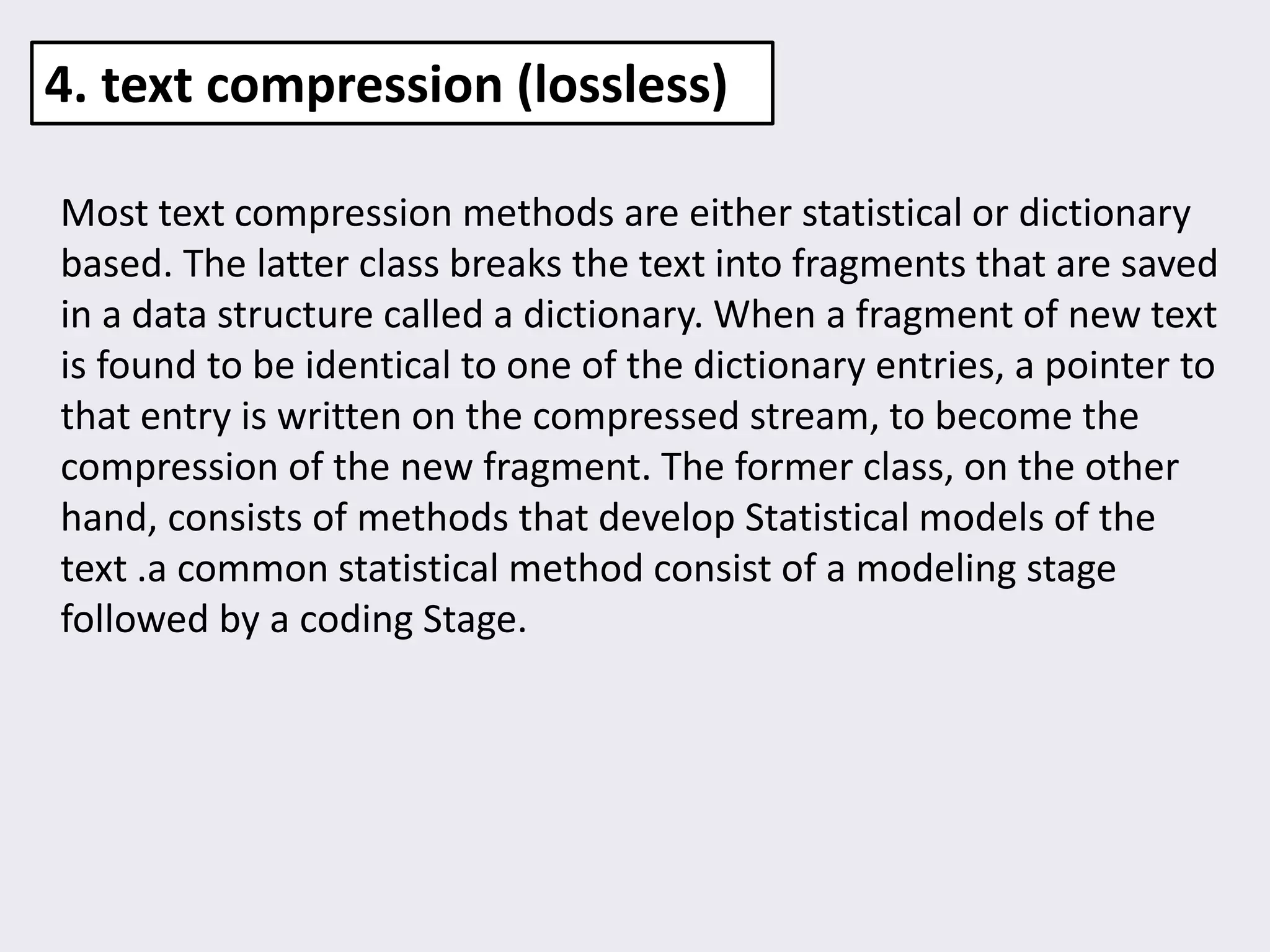 Most text compression methods are either statistical or dictionary
based. The latter class breaks the text into fragments that are saved
in a data structure called a dictionary. When a fragment of new text
is found to be identical to one of the dictionary entries, a pointer to
that entry is written on the compressed stream, to become the
compression of the new fragment. The former class, on the other
hand, consists of methods that develop Statistical models of the
text .a common statistical method consist of a modeling stage
followed by a coding Stage.
4. text compression (lossless)
 
