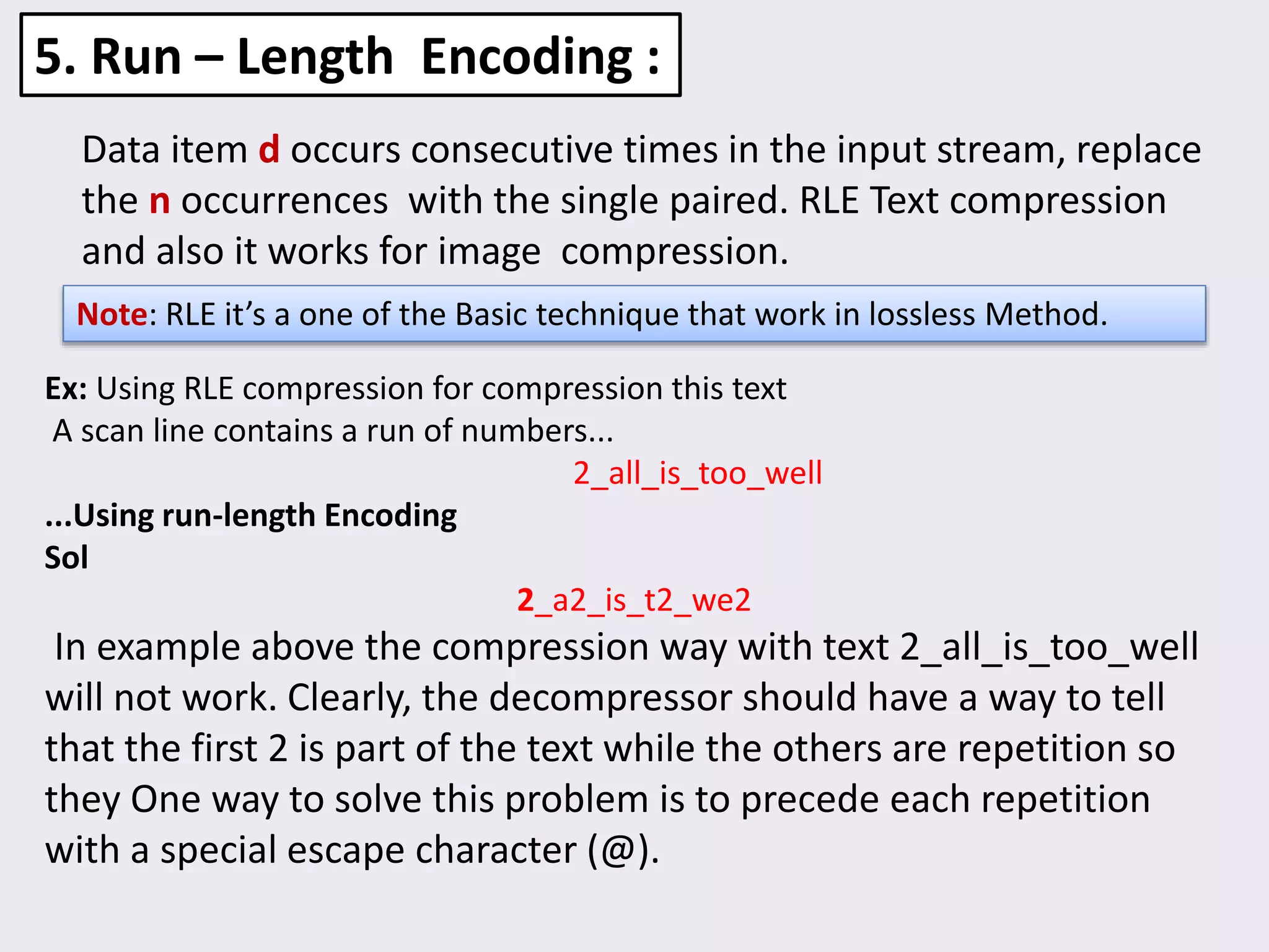 Data item d occurs consecutive times in the input stream, replace
the n occurrences with the single paired. RLE Text compression
and also it works for image compression.
5. Run – Length Encoding :
Note: RLE it’s a one of the Basic technique that work in lossless Method.
Ex: Using RLE compression for compression this text
A scan line contains a run of numbers...
2_all_is_too_well
...Using run-length Encoding
Sol
2_a2_is_t2_we2
In example above the compression way with text 2_all_is_too_well
will not work. Clearly, the decompressor should have a way to tell
that the first 2 is part of the text while the others are repetition so
they One way to solve this problem is to precede each repetition
with a special escape character (@).
 