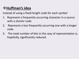 Huffman’s idea
Instead of using a fixed-length code for each symbol
1. Represent a frequently occurring character in a source
with a shorter code
2. Represent a less frequently occurring one with a longer
code.
3. The total number of bits in this way of representation is,
hopefully, significantly reduced.
 