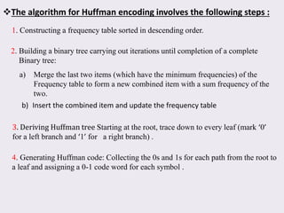 The algorithm for Huffman encoding involves the following steps :
1. Constructing a frequency table sorted in descending order.
2. Building a binary tree carrying out iterations until completion of a complete
Binary tree:
a) Merge the last two items (which have the minimum frequencies) of the
Frequency table to form a new combined item with a sum frequency of the
two.
b) Insert the combined item and update the frequency table
3. Deriving Huffman tree Starting at the root, trace down to every leaf (mark ‘0’
for a left branch and ‘1’ for a right branch) .
4. Generating Huffman code: Collecting the 0s and 1s for each path from the root to
a leaf and assigning a 0-1 code word for each symbol .
 