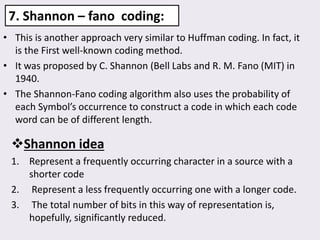 7. Shannon – fano coding:
• This is another approach very similar to Huffman coding. In fact, it
is the First well-known coding method.
• It was proposed by C. Shannon (Bell Labs and R. M. Fano (MIT) in
1940.
• The Shannon-Fano coding algorithm also uses the probability of
each Symbol’s occurrence to construct a code in which each code
word can be of different length.
Shannon idea
1. Represent a frequently occurring character in a source with a
shorter code
2. Represent a less frequently occurring one with a longer code.
3. The total number of bits in this way of representation is,
hopefully, significantly reduced.
 