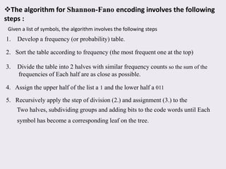 The algorithm for Shannon-Fano encoding involves the following
steps :
Given a list of symbols, the algorithm involves the following steps
1. Develop a frequency (or probability) table.
2. Sort the table according to frequency (the most frequent one at the top)
3. Divide the table into 2 halves with similar frequency counts so the sum of the
frequencies of Each half are as close as possible.
4. Assign the upper half of the list a 1 and the lower half a 011
5. Recursively apply the step of division (2.) and assignment (3.) to the
Two halves, subdividing groups and adding bits to the code words until Each
symbol has become a corresponding leaf on the tree.
 