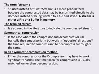 The term “stream :
• “is used instead of “File”“Stream” is a more general term
because the compressed data may be transmitted directly to the
decoder, instead of being written to a ﬁle and saved. A stream is
either a File or a Buﬀer in memory.
The term bit stream
• Is also used in the literature to indicate the compressed stream.
Symmetrical compression
• Is the case where the compressor and decompress or use
basically the same algorithm but work in “opposite” directions?
the time required to compress and to decompress are roughly
the same.
In an asymmetric compression method:
• Either the compressor or the Dcompressor may have to work
signiﬁcantly harder. The time taken for compression is usually
matched longer than decompression.
 