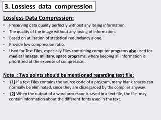 Lossless Data Compression:
• Preserving data quality perfectly without any losing information.
• The quality of the image without any losing of information.
• Based on utilization of statistical redundancy alone.
• Provide low compression ratio.
• Used for Text Files, especially Files containing computer programs also used for
medical images, military, space programs, where keeping all information is
prioritized at the expense of compression.
Note : Two points should be mentioned regarding text file:
• (1) If a text Files contains the source code of a program, many blank spaces can
normally be eliminated, since they are disregarded by the compiler anyway.
• (2) When the output of a word processor is saved in a text file, the file may
contain information about the different fonts used in the text.
3. Lossless data compression
 
