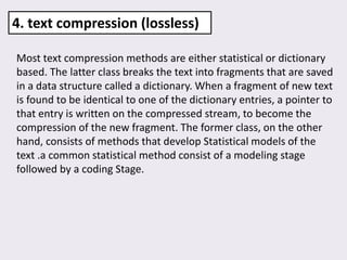 Most text compression methods are either statistical or dictionary
based. The latter class breaks the text into fragments that are saved
in a data structure called a dictionary. When a fragment of new text
is found to be identical to one of the dictionary entries, a pointer to
that entry is written on the compressed stream, to become the
compression of the new fragment. The former class, on the other
hand, consists of methods that develop Statistical models of the
text .a common statistical method consist of a modeling stage
followed by a coding Stage.
4. text compression (lossless)
 