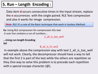 Data item d occurs consecutive times in the input stream, replace
the n occurrences with the single paired. RLE Text compression
and also it works for image compression.
5. Run – Length Encoding :
Note: RLE it’s a one of the Basic technique that work in lossless Method.
Ex: Using RLE compression for compression this text
A scan line contains a run of numbers...
2_all_is_too_well
...Using run-length Encoding
Sol
2_a2_is_t2_we2
In example above the compression way with text 2_all_is_too_well
will not work. Clearly, the decompressor should have a way to tell
that the first 2 is part of the text while the others are repetition so
they One way to solve this problem is to precede each repetition
with a special escape character (@).
 
